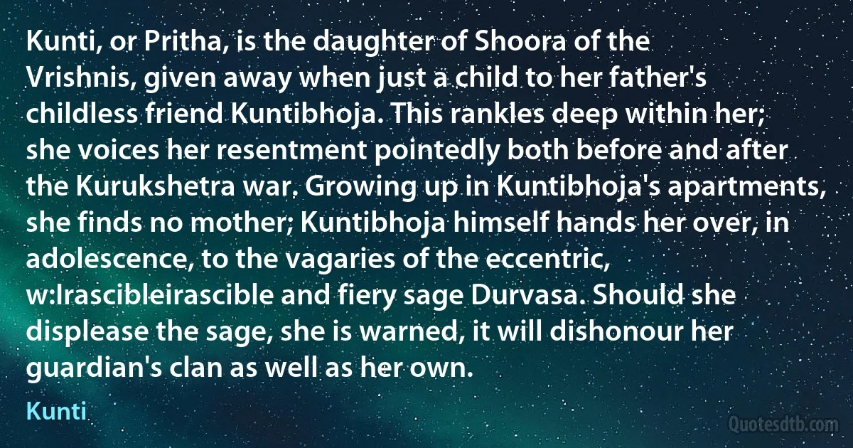 Kunti, or Pritha, is the daughter of Shoora of the Vrishnis, given away when just a child to her father's childless friend Kuntibhoja. This rankles deep within her; she voices her resentment pointedly both before and after the Kurukshetra war. Growing up in Kuntibhoja's apartments, she finds no mother; Kuntibhoja himself hands her over, in adolescence, to the vagaries of the eccentric, w:Irascibleirascible and fiery sage Durvasa. Should she displease the sage, she is warned, it will dishonour her guardian's clan as well as her own. (Kunti)