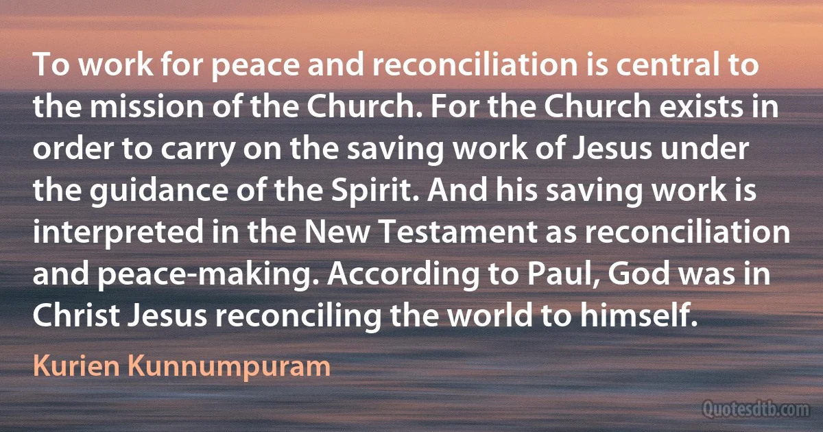 To work for peace and reconciliation is central to the mission of the Church. For the Church exists in order to carry on the saving work of Jesus under the guidance of the Spirit. And his saving work is interpreted in the New Testament as reconciliation and peace-making. According to Paul, God was in Christ Jesus reconciling the world to himself. (Kurien Kunnumpuram)