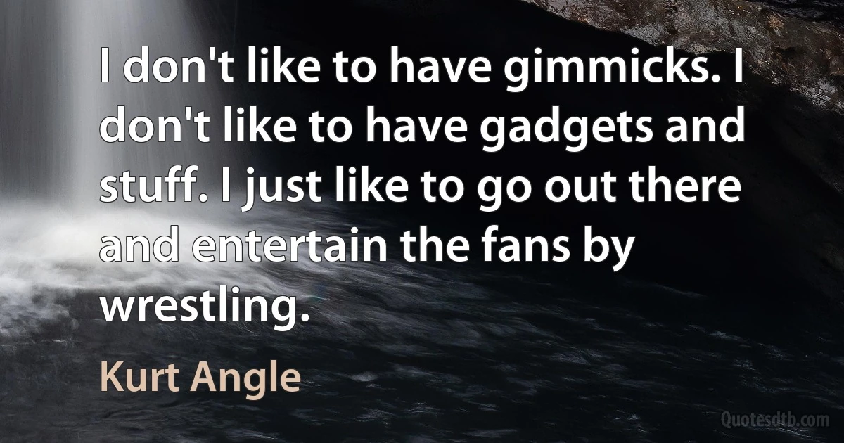 I don't like to have gimmicks. I don't like to have gadgets and stuff. I just like to go out there and entertain the fans by wrestling. (Kurt Angle)