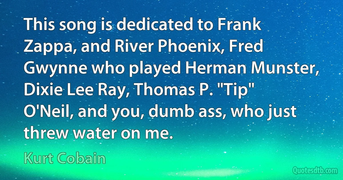 This song is dedicated to Frank Zappa, and River Phoenix, Fred Gwynne who played Herman Munster, Dixie Lee Ray, Thomas P. "Tip" O'Neil, and you, dumb ass, who just threw water on me. (Kurt Cobain)