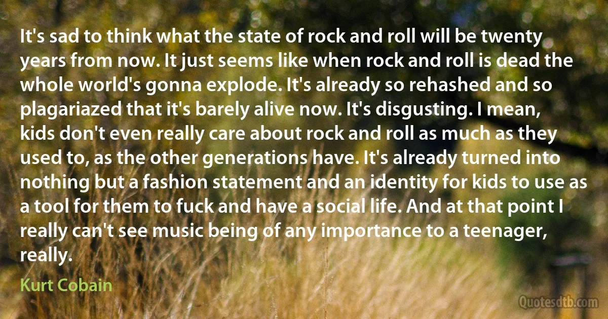 It's sad to think what the state of rock and roll will be twenty years from now. It just seems like when rock and roll is dead the whole world's gonna explode. It's already so rehashed and so plagariazed that it's barely alive now. It's disgusting. I mean, kids don't even really care about rock and roll as much as they used to, as the other generations have. It's already turned into nothing but a fashion statement and an identity for kids to use as a tool for them to fuck and have a social life. And at that point I really can't see music being of any importance to a teenager, really. (Kurt Cobain)