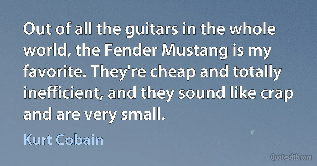 Out of all the guitars in the whole world, the Fender Mustang is my favorite. They're cheap and totally inefficient, and they sound like crap and are very small. (Kurt Cobain)