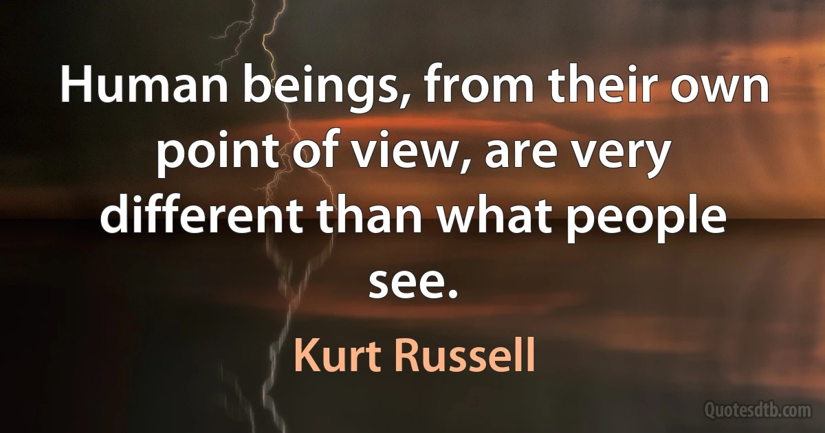 Human beings, from their own point of view, are very different than what people see. (Kurt Russell)