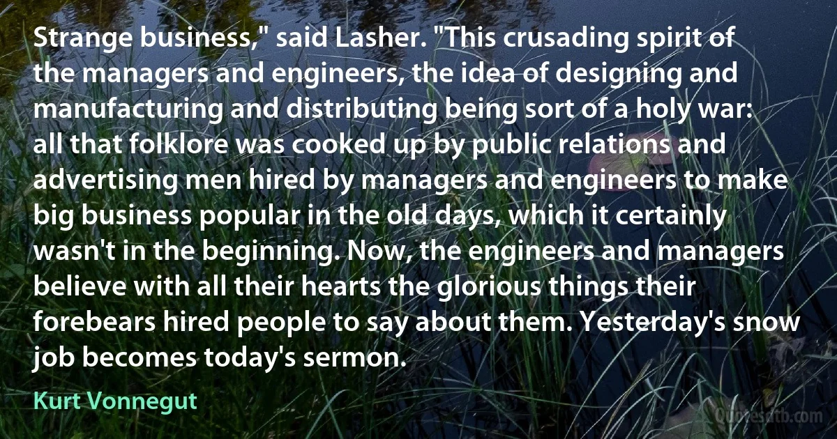 Strange business," said Lasher. "This crusading spirit of the managers and engineers, the idea of designing and manufacturing and distributing being sort of a holy war: all that folklore was cooked up by public relations and advertising men hired by managers and engineers to make big business popular in the old days, which it certainly wasn't in the beginning. Now, the engineers and managers believe with all their hearts the glorious things their forebears hired people to say about them. Yesterday's snow job becomes today's sermon. (Kurt Vonnegut)