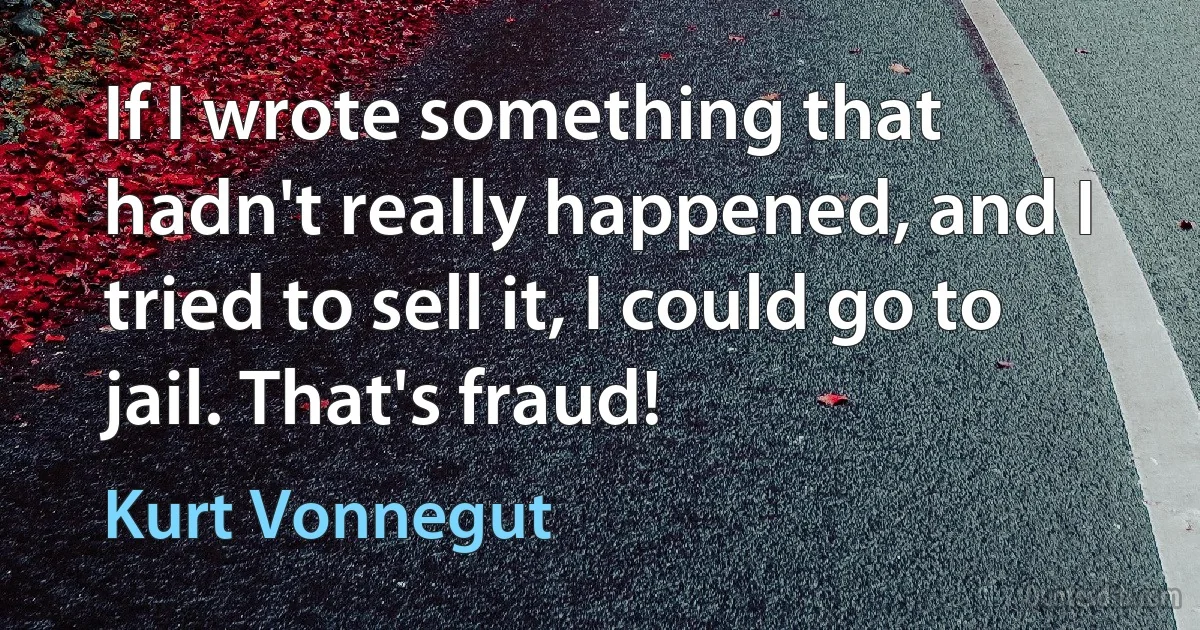 If I wrote something that hadn't really happened, and I tried to sell it, I could go to jail. That's fraud! (Kurt Vonnegut)