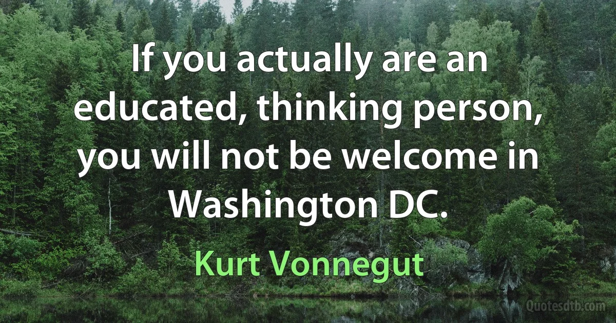 If you actually are an educated, thinking person, you will not be welcome in Washington DC. (Kurt Vonnegut)