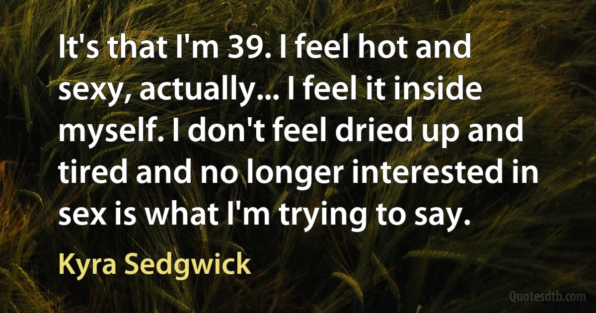 It's that I'm 39. I feel hot and sexy, actually... I feel it inside myself. I don't feel dried up and tired and no longer interested in sex is what I'm trying to say. (Kyra Sedgwick)