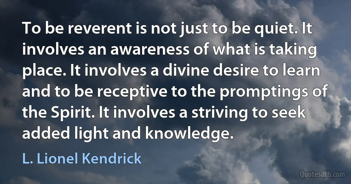 To be reverent is not just to be quiet. It involves an awareness of what is taking place. It involves a divine desire to learn and to be receptive to the promptings of the Spirit. It involves a striving to seek added light and knowledge. (L. Lionel Kendrick)