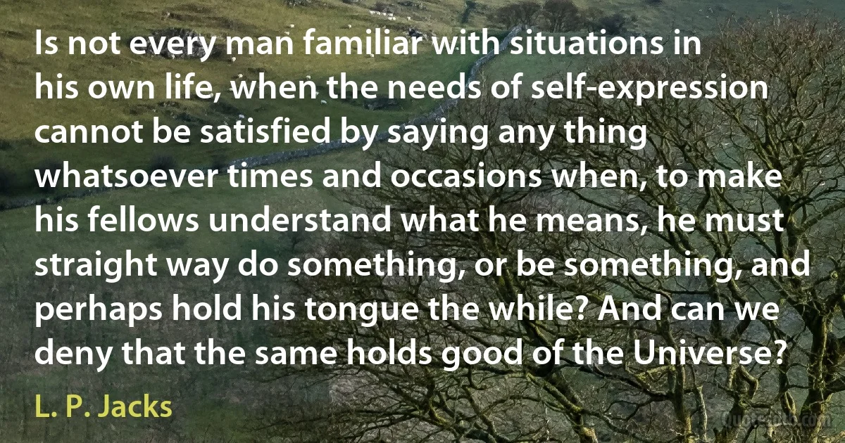 Is not every man familiar with situations in his own life, when the needs of self-expression cannot be satisfied by saying any thing whatsoever times and occasions when, to make his fellows understand what he means, he must straight way do something, or be something, and perhaps hold his tongue the while? And can we deny that the same holds good of the Universe? (L. P. Jacks)