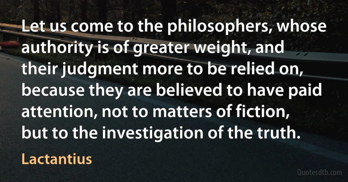 Let us come to the philosophers, whose authority is of greater weight, and their judgment more to be relied on, because they are believed to have paid attention, not to matters of fiction, but to the investigation of the truth. (Lactantius)