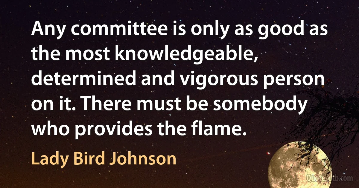 Any committee is only as good as the most knowledgeable, determined and vigorous person on it. There must be somebody who provides the flame. (Lady Bird Johnson)