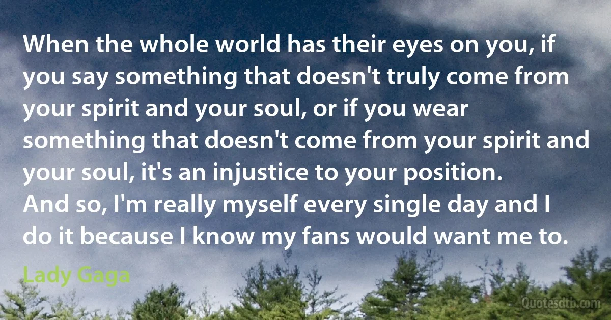 When the whole world has their eyes on you, if you say something that doesn't truly come from your spirit and your soul, or if you wear something that doesn't come from your spirit and your soul, it's an injustice to your position. And so, I'm really myself every single day and I do it because I know my fans would want me to. (Lady Gaga)