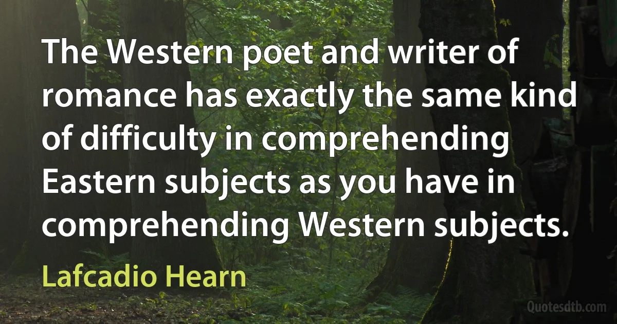 The Western poet and writer of romance has exactly the same kind of difficulty in comprehending Eastern subjects as you have in comprehending Western subjects. (Lafcadio Hearn)