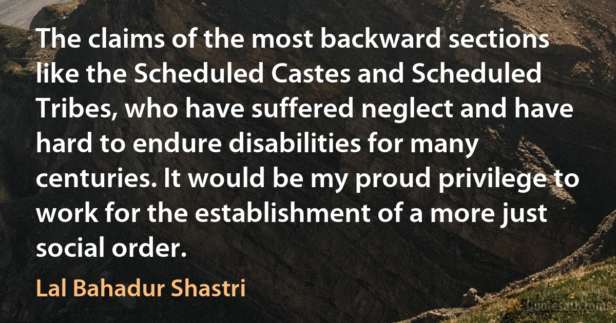 The claims of the most backward sections like the Scheduled Castes and Scheduled Tribes, who have suffered neglect and have hard to endure disabilities for many centuries. It would be my proud privilege to work for the establishment of a more just social order. (Lal Bahadur Shastri)