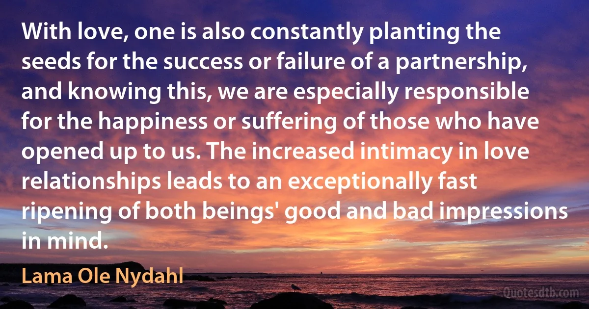 With love, one is also constantly planting the seeds for the success or failure of a partnership, and knowing this, we are especially responsible for the happiness or suffering of those who have opened up to us. The increased intimacy in love relationships leads to an exceptionally fast ripening of both beings' good and bad impressions in mind. (Lama Ole Nydahl)