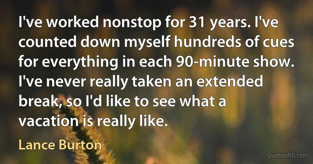 I've worked nonstop for 31 years. I've counted down myself hundreds of cues for everything in each 90-minute show. I've never really taken an extended break, so I'd like to see what a vacation is really like. (Lance Burton)