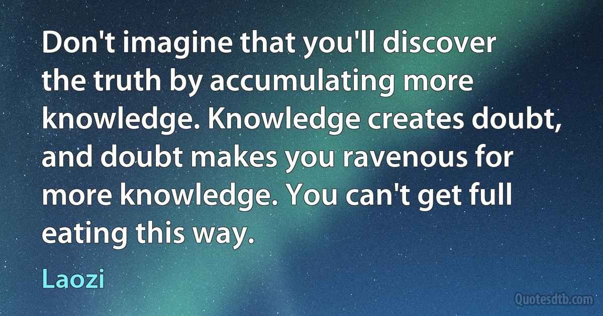 Don't imagine that you'll discover the truth by accumulating more knowledge. Knowledge creates doubt, and doubt makes you ravenous for more knowledge. You can't get full eating this way. (Laozi)