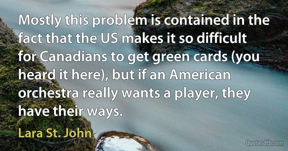 Mostly this problem is contained in the fact that the US makes it so difficult for Canadians to get green cards (you heard it here), but if an American orchestra really wants a player, they have their ways. (Lara St. John)