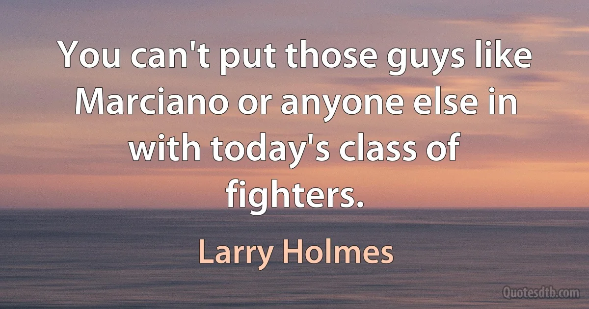 You can't put those guys like Marciano or anyone else in with today's class of fighters. (Larry Holmes)