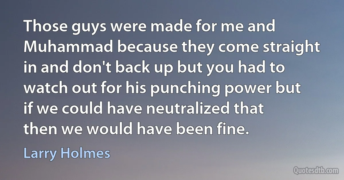 Those guys were made for me and Muhammad because they come straight in and don't back up but you had to watch out for his punching power but if we could have neutralized that then we would have been fine. (Larry Holmes)