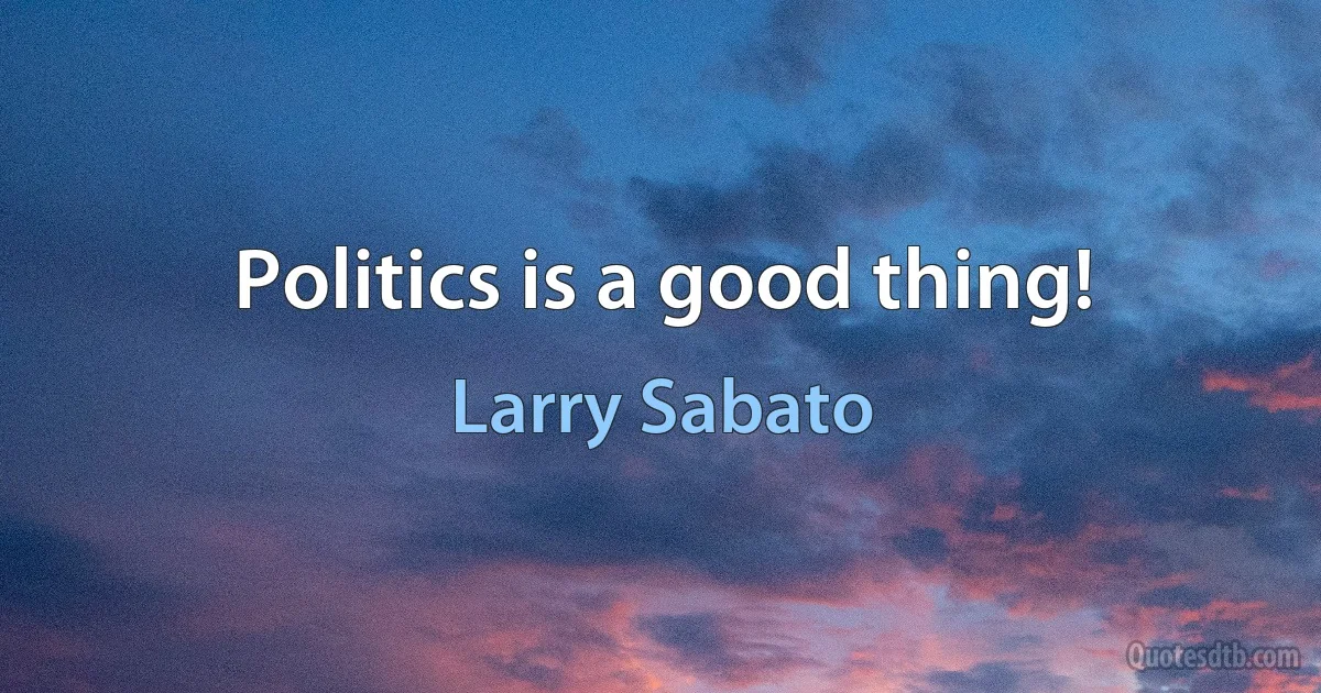 Politics is a good thing! (Larry Sabato)