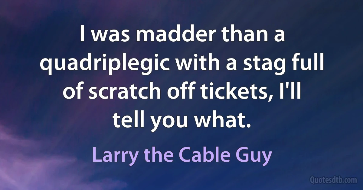 I was madder than a quadriplegic with a stag full of scratch off tickets, I'll tell you what. (Larry the Cable Guy)