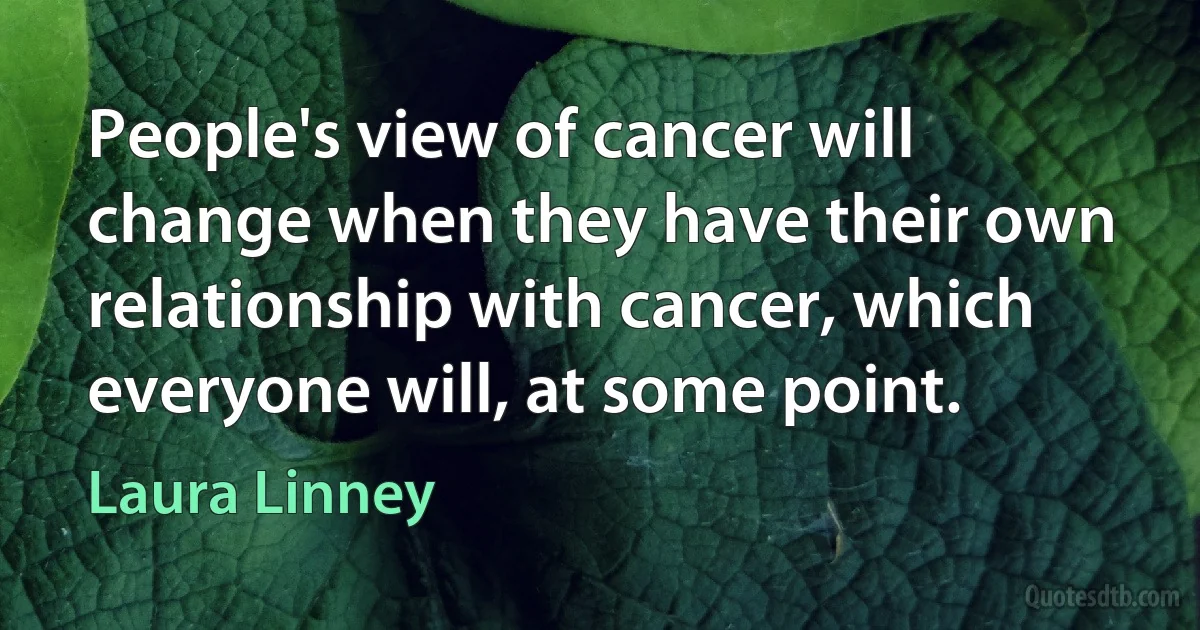 People's view of cancer will change when they have their own relationship with cancer, which everyone will, at some point. (Laura Linney)