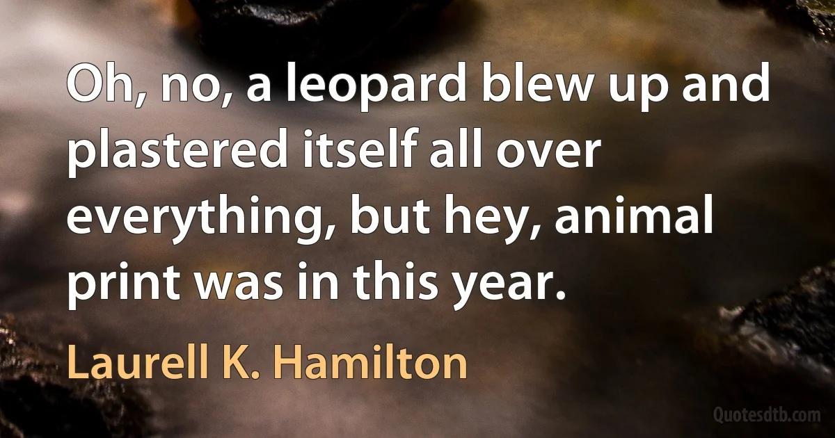 Oh, no, a leopard blew up and plastered itself all over everything, but hey, animal print was in this year. (Laurell K. Hamilton)