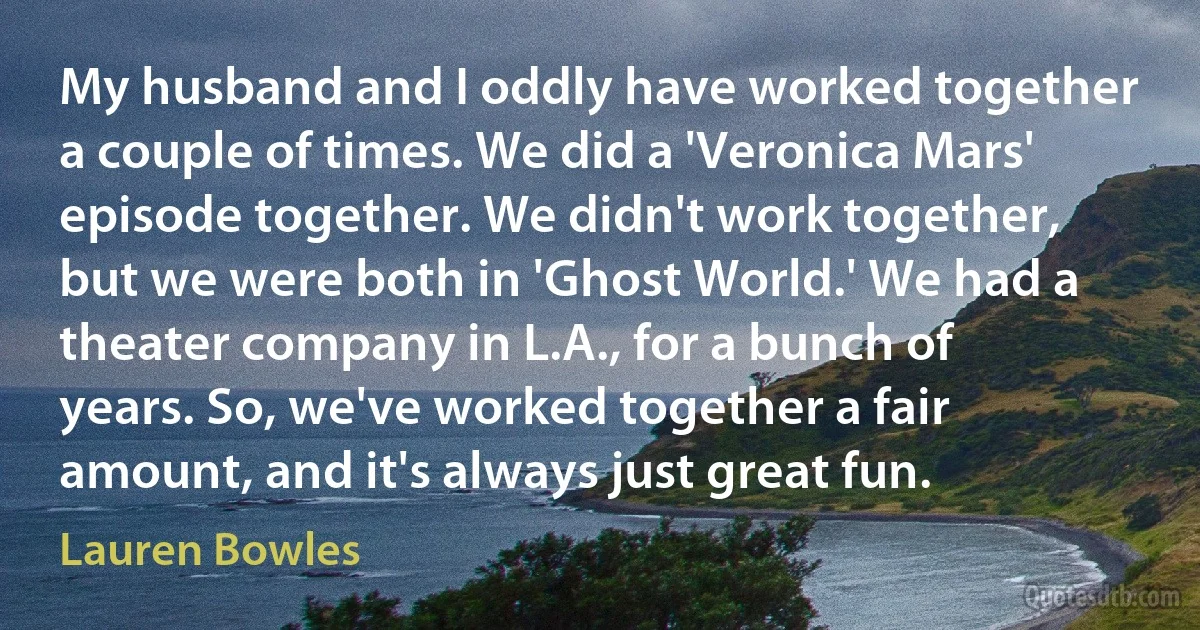 My husband and I oddly have worked together a couple of times. We did a 'Veronica Mars' episode together. We didn't work together, but we were both in 'Ghost World.' We had a theater company in L.A., for a bunch of years. So, we've worked together a fair amount, and it's always just great fun. (Lauren Bowles)