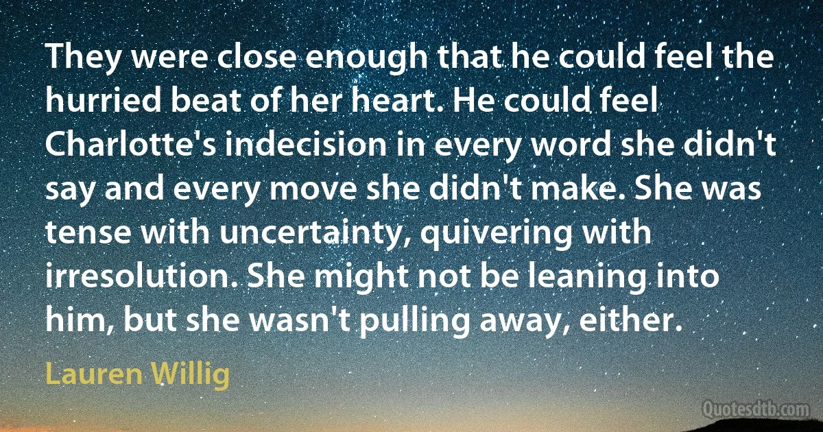 They were close enough that he could feel the hurried beat of her heart. He could feel Charlotte's indecision in every word she didn't say and every move she didn't make. She was tense with uncertainty, quivering with irresolution. She might not be leaning into him, but she wasn't pulling away, either. (Lauren Willig)