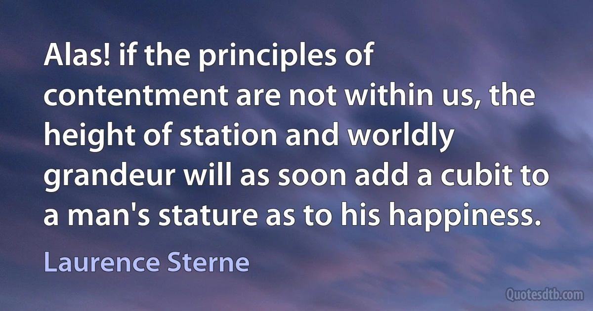 Alas! if the principles of contentment are not within us, the height of station and worldly grandeur will as soon add a cubit to a man's stature as to his happiness. (Laurence Sterne)