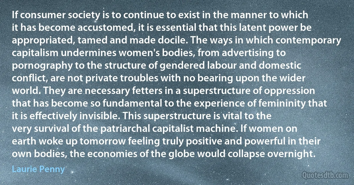 If consumer society is to continue to exist in the manner to which it has become accustomed, it is essential that this latent power be appropriated, tamed and made docile. The ways in which contemporary capitalism undermines women's bodies, from advertising to pornography to the structure of gendered labour and domestic conflict, are not private troubles with no bearing upon the wider world. They are necessary fetters in a superstructure of oppression that has become so fundamental to the experience of femininity that it is effectively invisible. This superstructure is vital to the very survival of the patriarchal capitalist machine. If women on earth woke up tomorrow feeling truly positive and powerful in their own bodies, the economies of the globe would collapse overnight. (Laurie Penny)