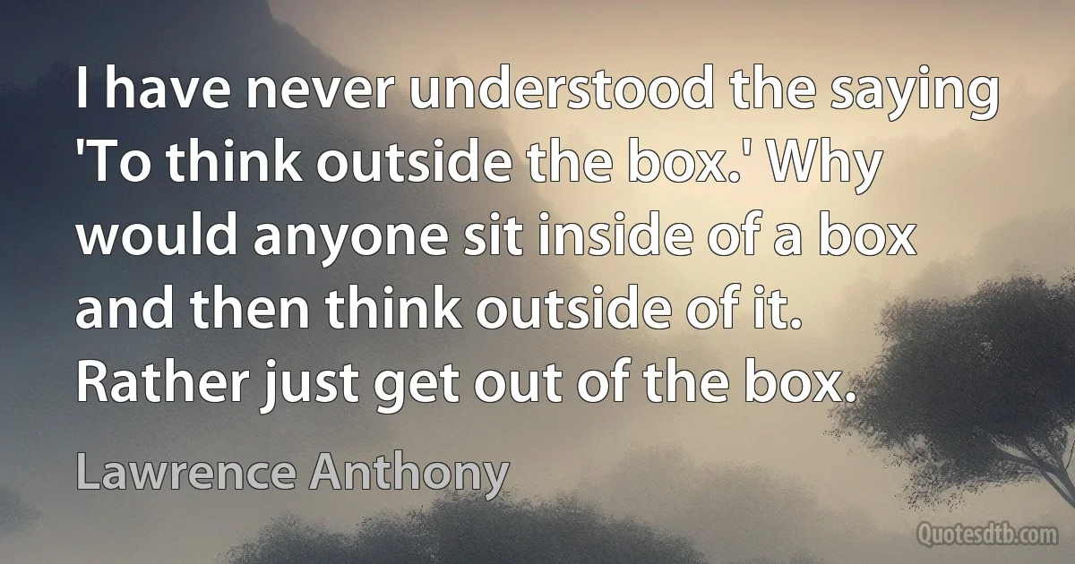 I have never understood the saying 'To think outside the box.' Why would anyone sit inside of a box and then think outside of it. Rather just get out of the box. (Lawrence Anthony)