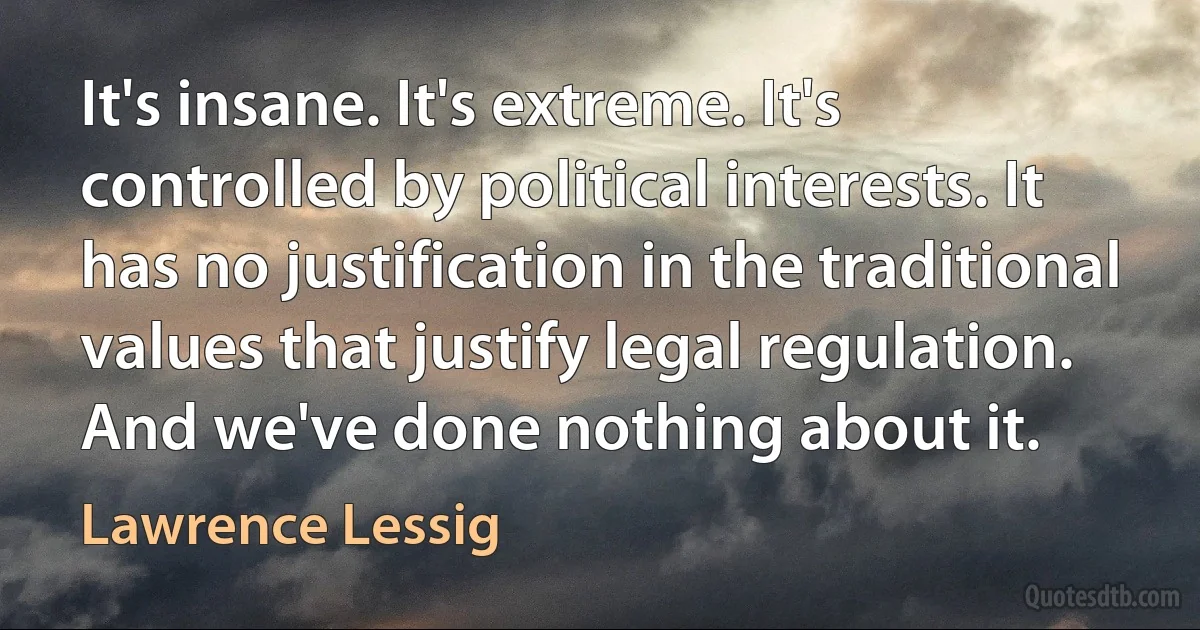 It's insane. It's extreme. It's controlled by political interests. It has no justification in the traditional values that justify legal regulation. And we've done nothing about it. (Lawrence Lessig)