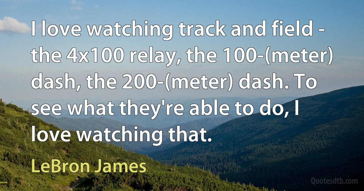 I love watching track and field - the 4x100 relay, the 100-(meter) dash, the 200-(meter) dash. To see what they're able to do, I love watching that. (LeBron James)