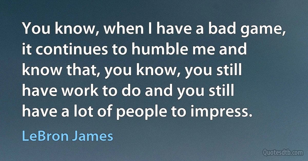 You know, when I have a bad game, it continues to humble me and know that, you know, you still have work to do and you still have a lot of people to impress. (LeBron James)