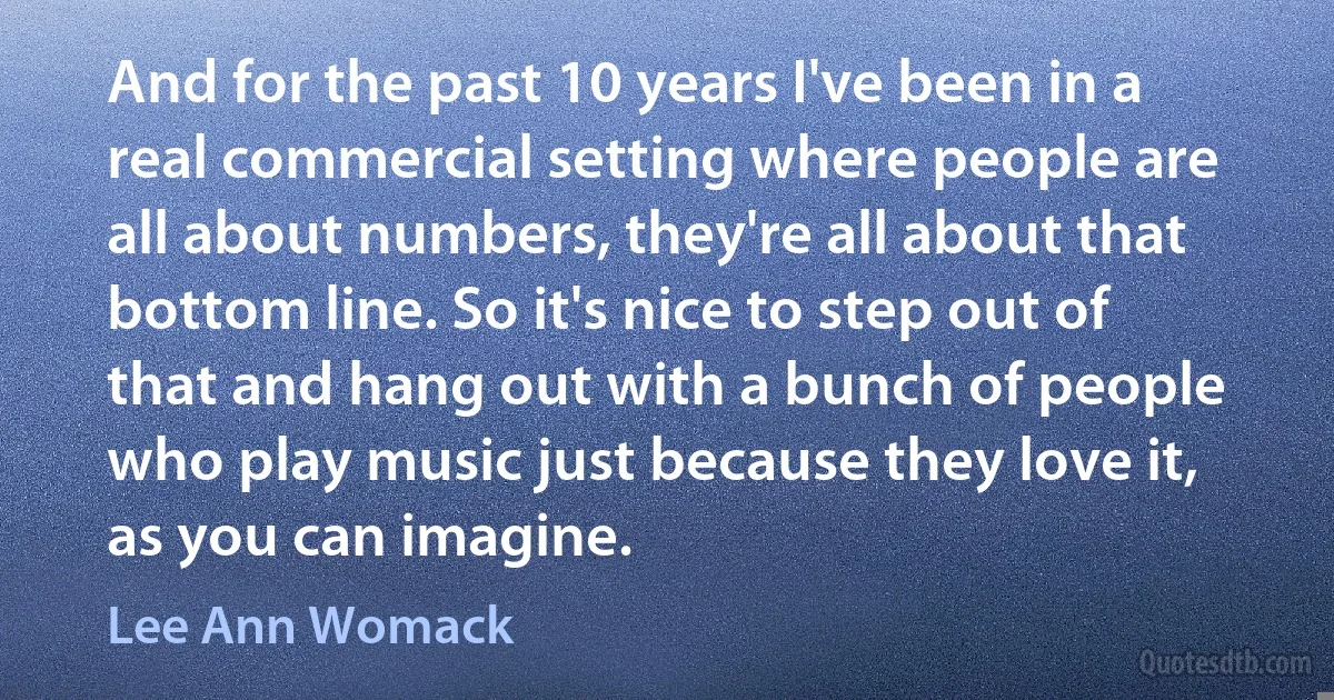 And for the past 10 years I've been in a real commercial setting where people are all about numbers, they're all about that bottom line. So it's nice to step out of that and hang out with a bunch of people who play music just because they love it, as you can imagine. (Lee Ann Womack)