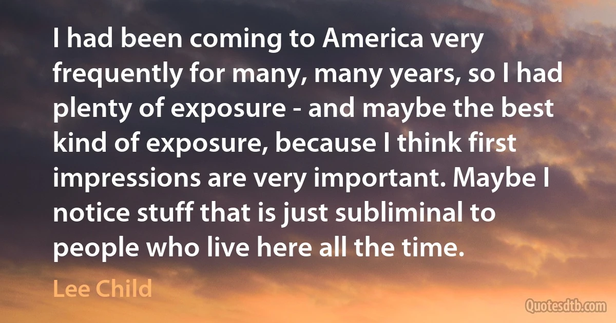 I had been coming to America very frequently for many, many years, so I had plenty of exposure - and maybe the best kind of exposure, because I think first impressions are very important. Maybe I notice stuff that is just subliminal to people who live here all the time. (Lee Child)