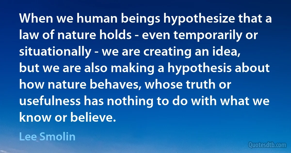 When we human beings hypothesize that a law of nature holds - even temporarily or situationally - we are creating an idea, but we are also making a hypothesis about how nature behaves, whose truth or usefulness has nothing to do with what we know or believe. (Lee Smolin)