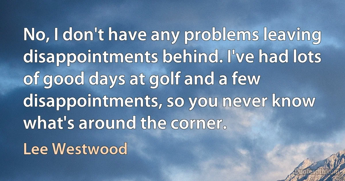 No, I don't have any problems leaving disappointments behind. I've had lots of good days at golf and a few disappointments, so you never know what's around the corner. (Lee Westwood)