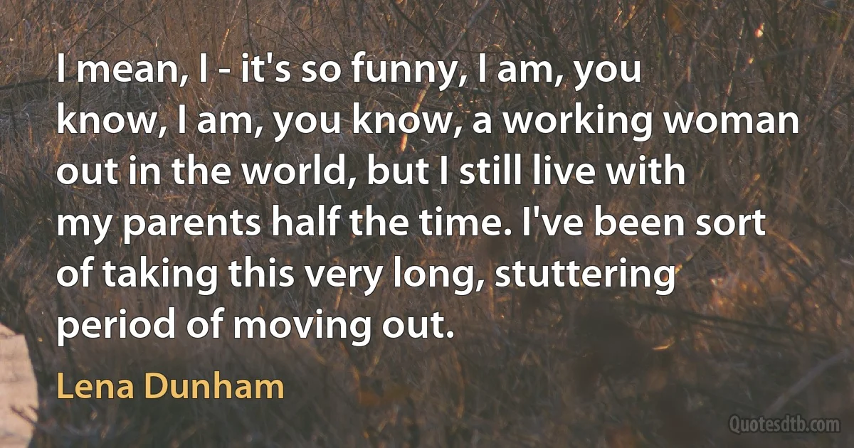 I mean, I - it's so funny, I am, you know, I am, you know, a working woman out in the world, but I still live with my parents half the time. I've been sort of taking this very long, stuttering period of moving out. (Lena Dunham)