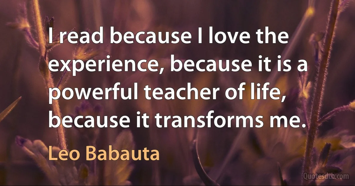 I read because I love the experience, because it is a powerful teacher of life, because it transforms me. (Leo Babauta)