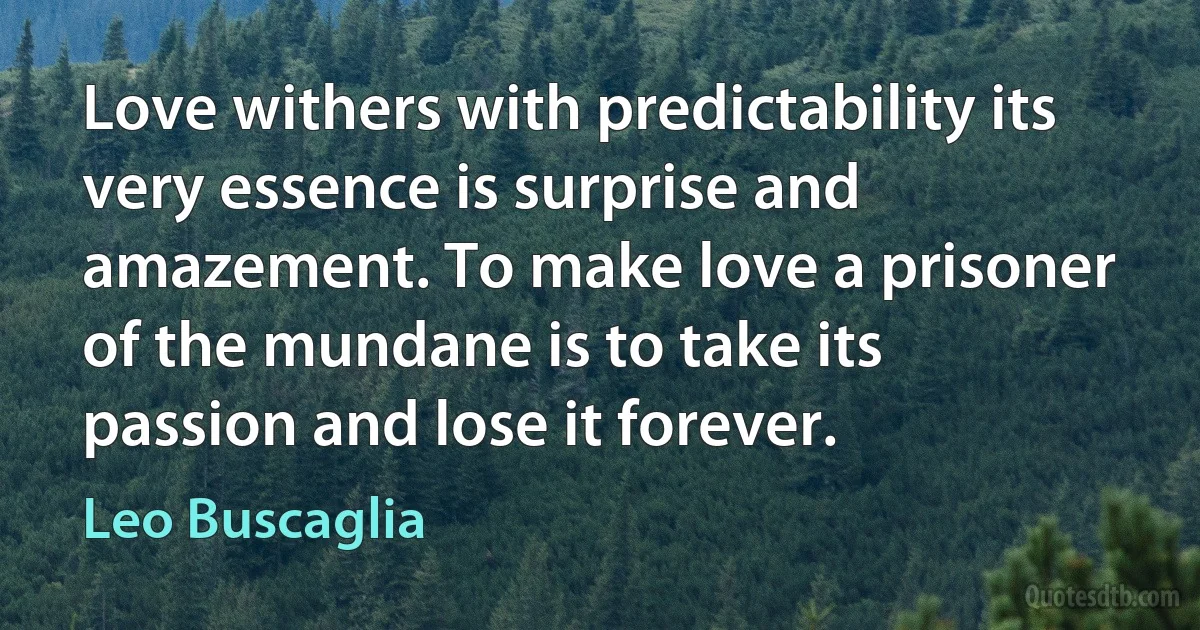 Love withers with predictability its very essence is surprise and amazement. To make love a prisoner of the mundane is to take its passion and lose it forever. (Leo Buscaglia)