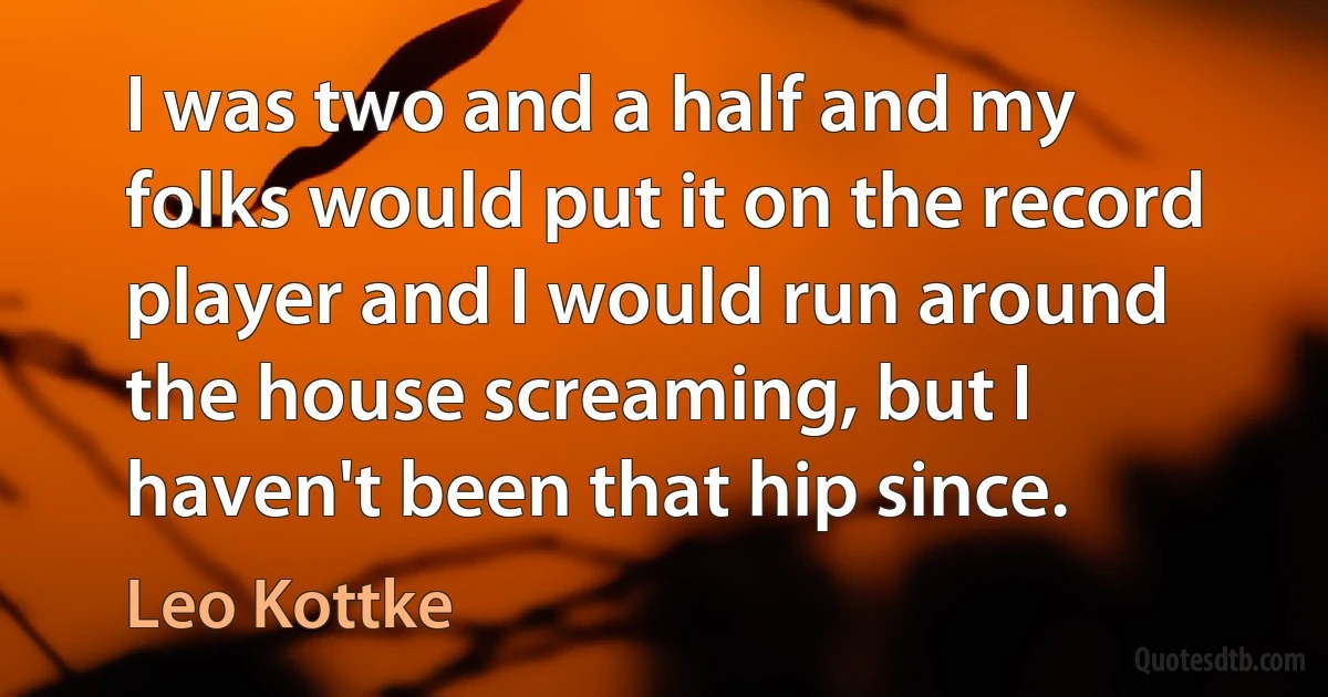 I was two and a half and my folks would put it on the record player and I would run around the house screaming, but I haven't been that hip since. (Leo Kottke)