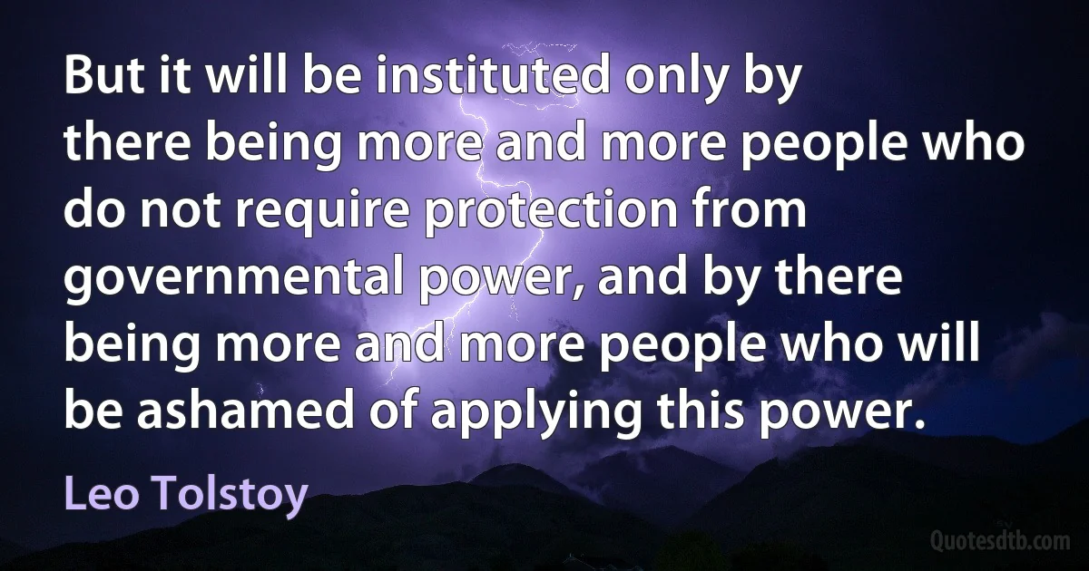 But it will be instituted only by there being more and more people who do not require protection from governmental power, and by there being more and more people who will be ashamed of applying this power. (Leo Tolstoy)