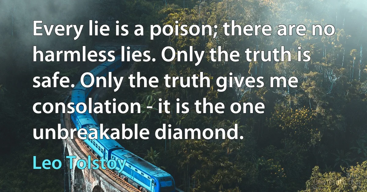 Every lie is a poison; there are no harmless lies. Only the truth is safe. Only the truth gives me consolation - it is the one unbreakable diamond. (Leo Tolstoy)