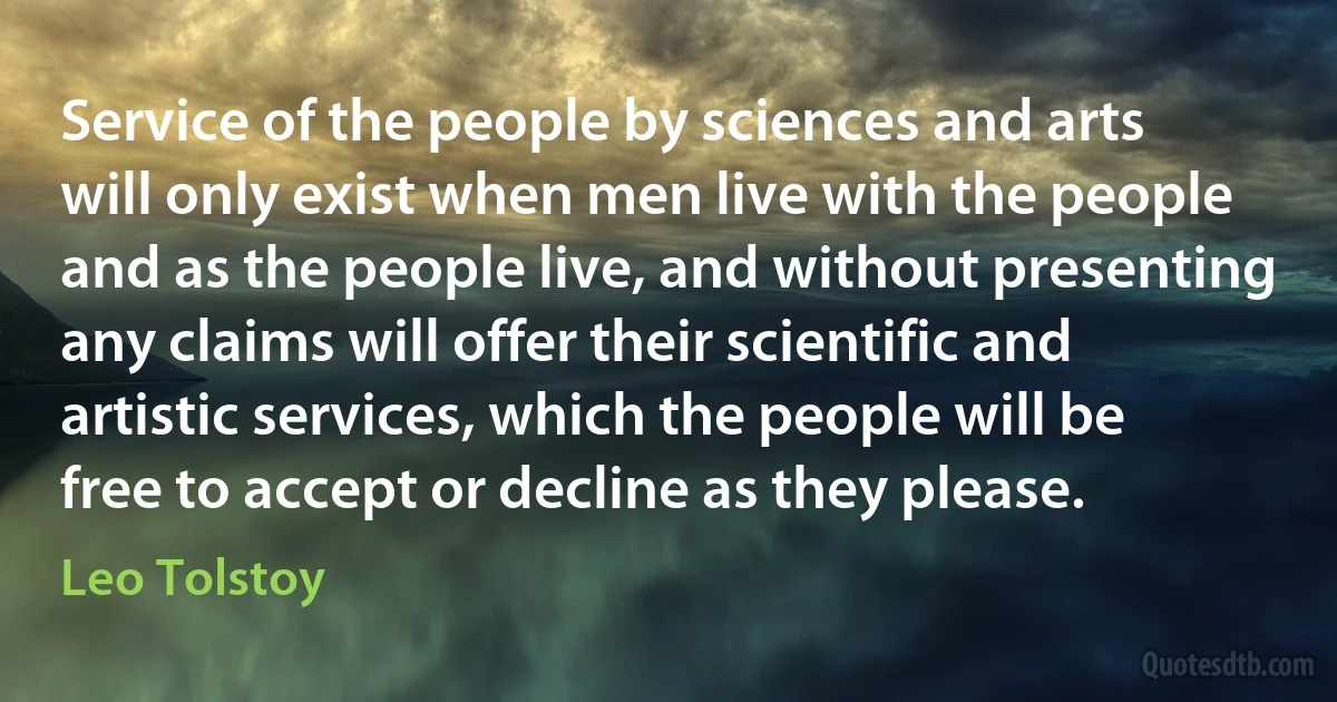 Service of the people by sciences and arts will only exist when men live with the people and as the people live, and without presenting any claims will offer their scientific and artistic services, which the people will be free to accept or decline as they please. (Leo Tolstoy)