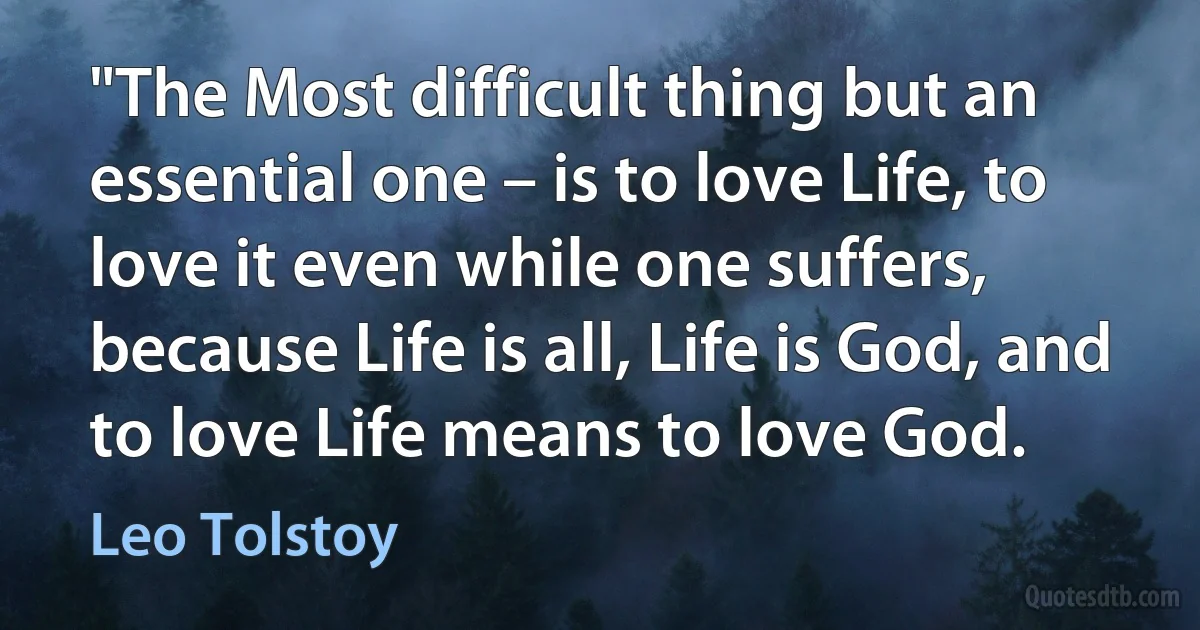 "The Most difficult thing but an essential one – is to love Life, to love it even while one suffers, because Life is all, Life is God, and to love Life means to love God. (Leo Tolstoy)