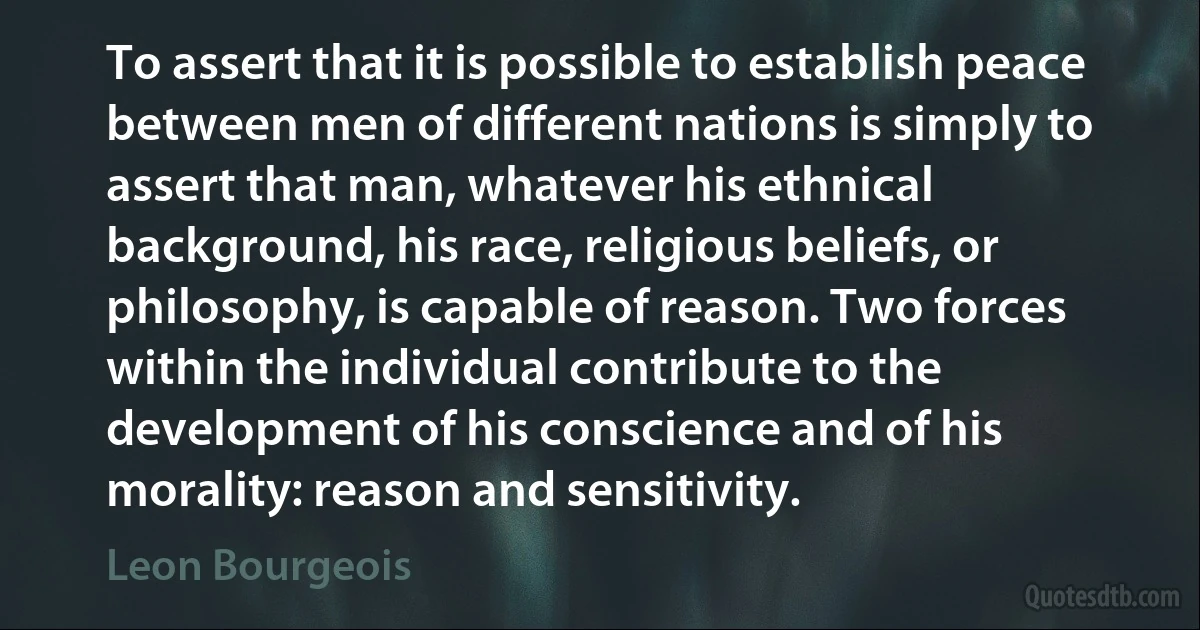 To assert that it is possible to establish peace between men of different nations is simply to assert that man, whatever his ethnical background, his race, religious beliefs, or philosophy, is capable of reason. Two forces within the individual contribute to the development of his conscience and of his morality: reason and sensitivity. (Leon Bourgeois)