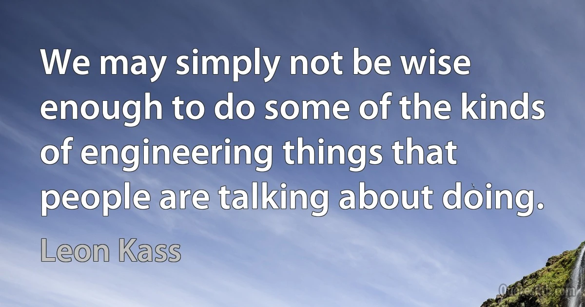 We may simply not be wise enough to do some of the kinds of engineering things that people are talking about doing. (Leon Kass)